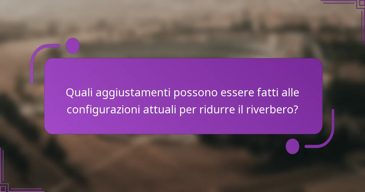 Quali aggiustamenti possono essere fatti alle configurazioni attuali per ridurre il riverbero?